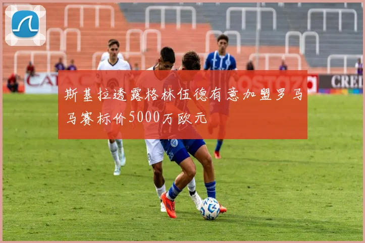 斯基拉透露格林伍德有意加盟罗马马赛标价5000万欧元