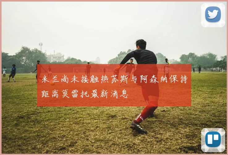 米兰尚未接触热苏斯与阿森纳保持距离莫雷托最新消息