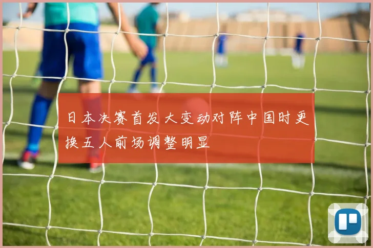 日本决赛首发大变动对阵中国时更换五人前场调整明显
