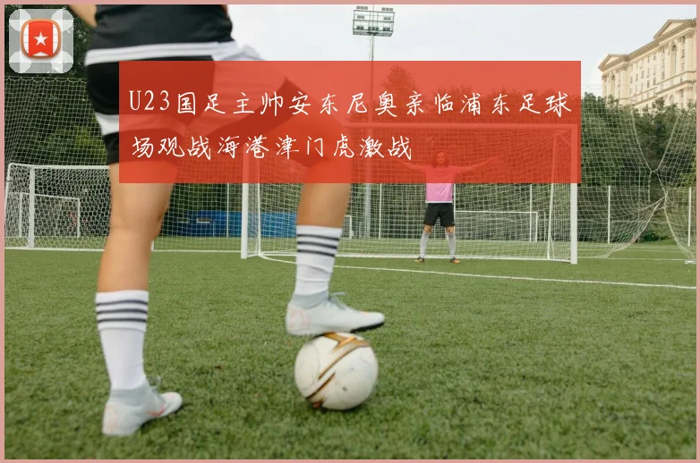 U23国足主帅安东尼奥亲临浦东足球场观战海港津门虎激战