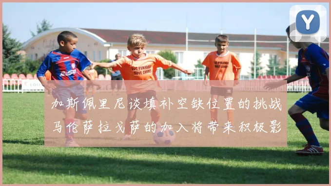 加斯佩里尼谈填补空缺位置的挑战马伦萨拉戈萨的加入将带来积极影响