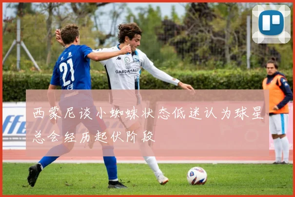 西蒙尼谈小蜘蛛状态低迷认为球星总会经历起伏阶段
