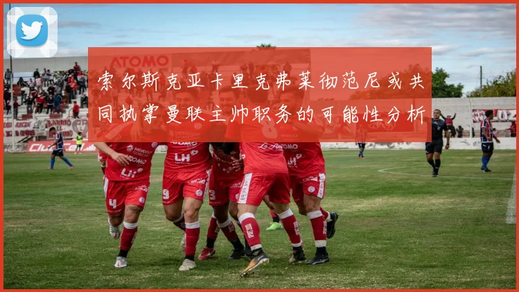 索尔斯克亚卡里克弗莱彻范尼或共同执掌曼联主帅职务的可能性分析