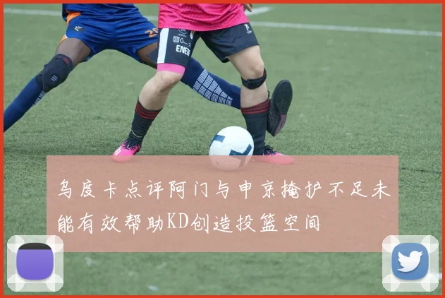 乌度卡点评阿门与申京掩护不足未能有效帮助KD创造投篮空间