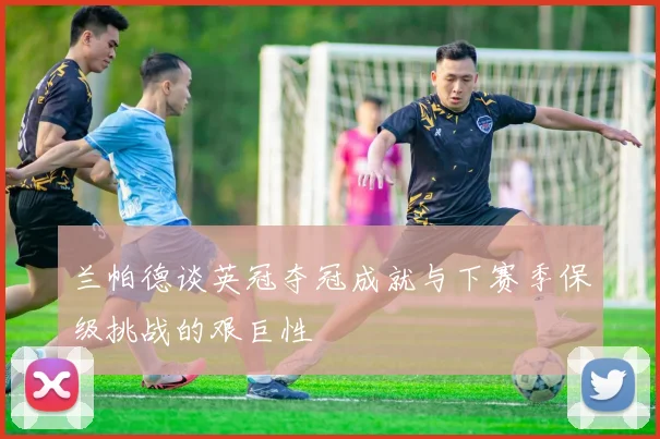 兰帕德谈英冠夺冠成就与下赛季保级挑战的艰巨性