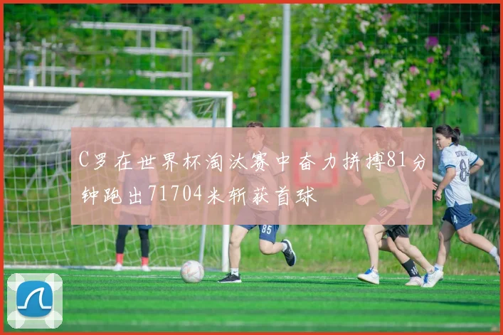 C罗在世界杯淘汰赛中奋力拼搏81分钟跑出71704米斩获首球