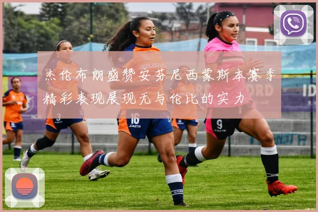 杰伦布朗盛赞安芬尼西蒙斯本赛季精彩表现展现无与伦比的实力
