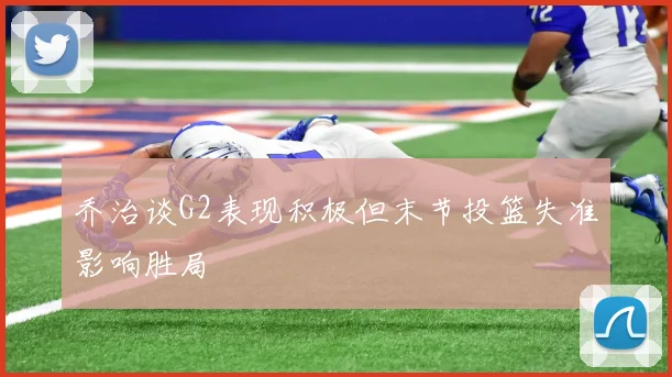 乔治谈G2表现积极但末节投篮失准影响胜局