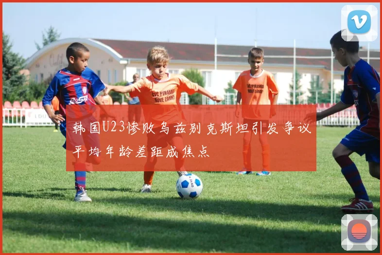 韩国U23惨败乌兹别克斯坦引发争议平均年龄差距成焦点