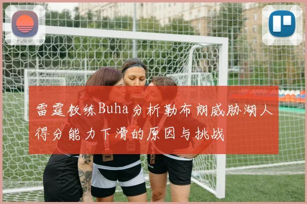 雷霆教练Buha分析勒布朗威胁湖人得分能力下滑的原因与挑战