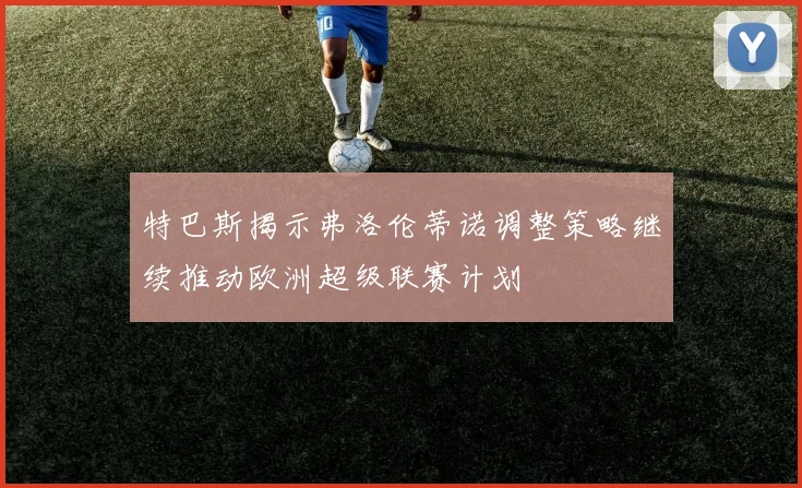 特巴斯揭示弗洛伦蒂诺调整策略继续推动欧洲超级联赛计划